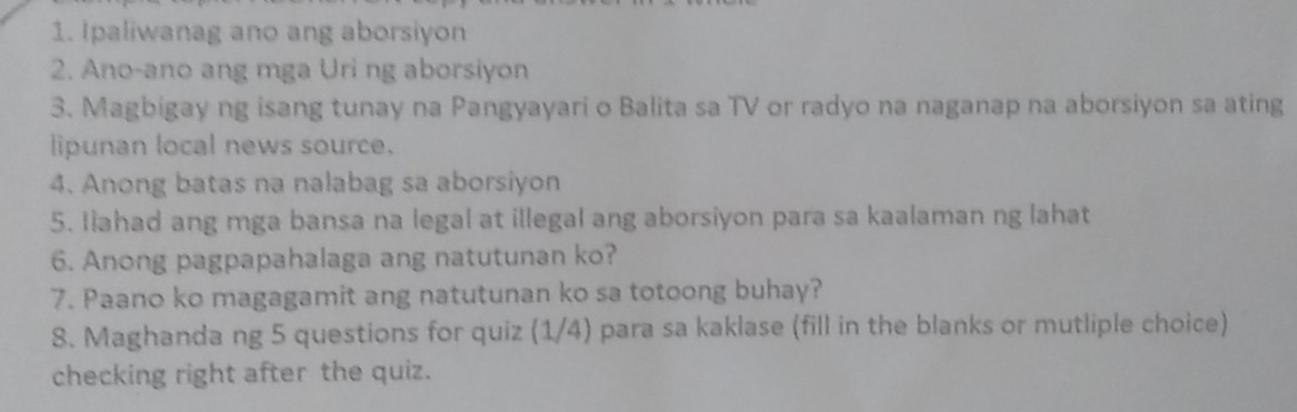 Ipaliwanag ano ang aborsiyon 
2. Ano-ano ang mga Uri ng aborsiyon 
3. Magbigay ng isang tunay na Pangyayari o Balita sa TV or radyo na naganap na aborsiyon sa ating 
lipunan local news source. 
4. Anong batas na nalabag sa aborsiyon 
5. Ilahad ang mga bansa na legal at illegal ang aborsiyon para sa kaalaman ng lahat 
6. Anong pagpapahalaga ang natutunan ko? 
7. Paano ko magagamit ang natutunan ko sa totoong buhay? 
8. Maghanda ng 5 questions for quiz (1/4) para sa kaklase (fill in the blanks or mutliple choice) 
checking right after the quiz.