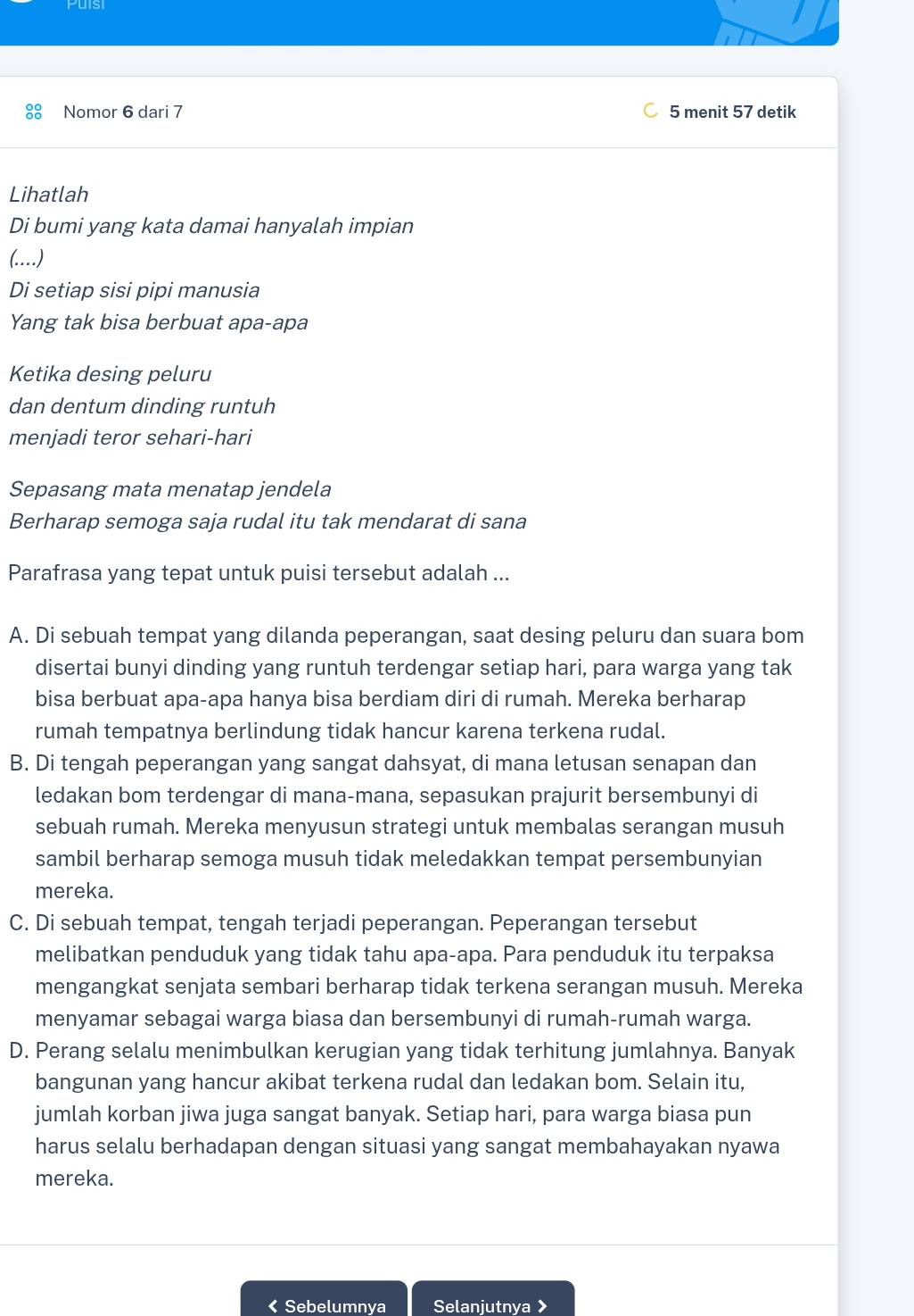 Nomor 6 dari 7 5 menit 57 detik
Lihatlah
Di bumi yang kata damai hanyalah impian
(..)
Di setiap sisi pipi manusia
Yang tak bisa berbuat apa-apa
Ketika desing peluru
dan dentum dinding runtuh
menjadi teror sehari-hari
Sepasang mata menatap jendela
Berharap semoga saja rudal itu tak mendarat di sana
Parafrasa yang tepat untuk puisi tersebut adalah ...
A. Di sebuah tempat yang dilanda peperangan, saat desing peluru dan suara bom
disertai bunyi dinding yang runtuh terdengar setiap hari, para warga yang tak
bisa berbuat apa-apa hanya bisa berdiam diri di rumah. Mereka berharap
rumah tempatnya berlindung tidak hancur karena terkena rudal.
B. Di tengah peperangan yang sangat dahsyat, di mana letusan senapan dan
ledakan bom terdengar di mana-mana, sepasukan prajurit bersembunyi di
sebuah rumah. Mereka menyusun strategi untuk membalas serangan musuh
sambil berharap semoga musuh tidak meledakkan tempat persembunyian
mereka.
C. Di sebuah tempat, tengah terjadi peperangan. Peperangan tersebut
melibatkan penduduk yang tidak tahu apa-apa. Para penduduk itu terpaksa
mengangkat senjata sembari berharap tidak terkena serangan musuh. Mereka
menyamar sebagai warga biasa dan bersembunyi di rumah-rumah warga.
D. Perang selalu menimbulkan kerugian yang tidak terhitung jumlahnya. Banyak
bangunan yang hancur akibat terkena rudal dan ledakan bom. Selain itu,
jumlah korban jiwa juga sangat banyak. Setiap hari, para warga biasa pun
harus selalu berhadapan dengan situasi yang sangat membahayakan nyawa
mereka.
< Sebelumnya Selanjutnya >