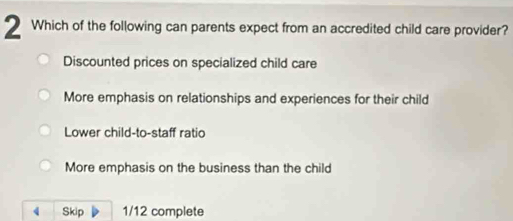 Which of the following can parents expect from an accredited child care provider?
Discounted prices on specialized child care
More emphasis on relationships and experiences for their child
Lower child-to-staff ratio
More emphasis on the business than the child
Skip 1/12 complete