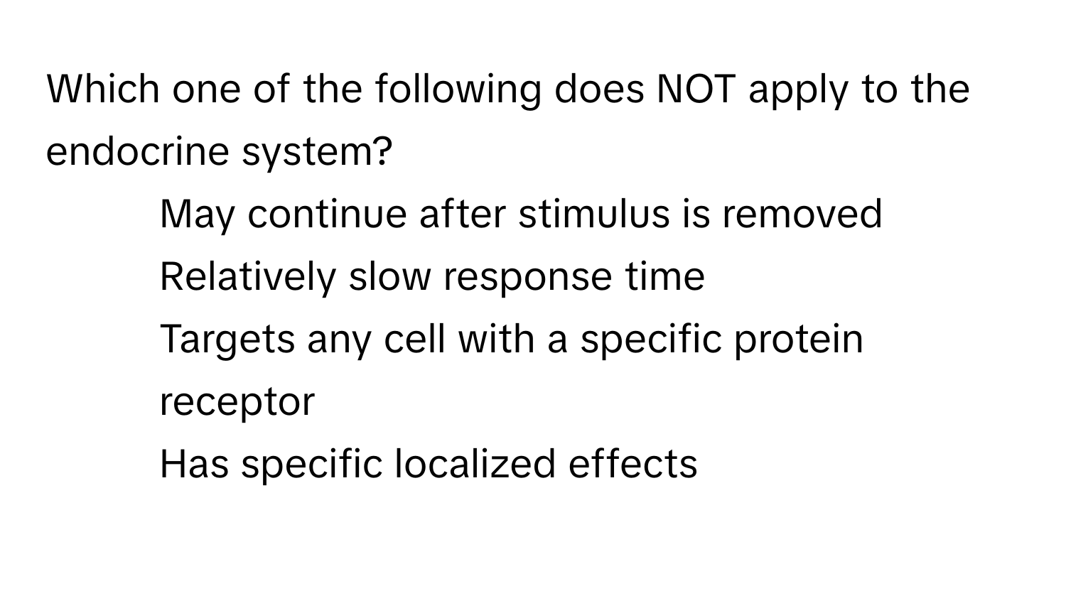 Which one of the following does NOT apply to the endocrine system?

1) May continue after stimulus is removed 
2) Relatively slow response time 
3) Targets any cell with a specific protein receptor 
4) Has specific localized effects