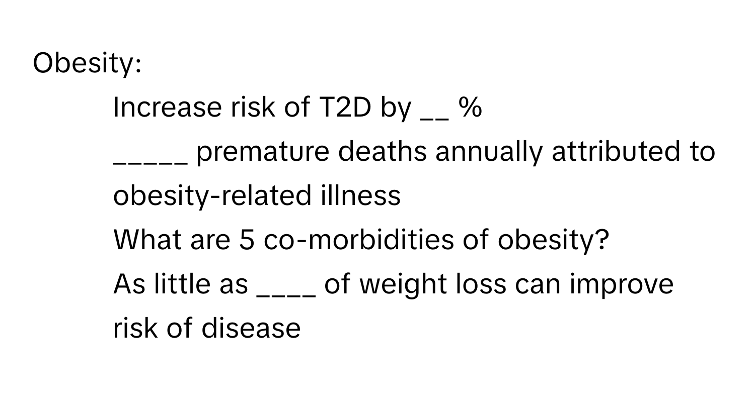 Obesity:

1. Increase risk of T2D by __ %
2. _____ premature deaths annually attributed to obesity-related illness
3. What are 5 co-morbidities of obesity?
4. As little as ____ of weight loss can improve risk of disease