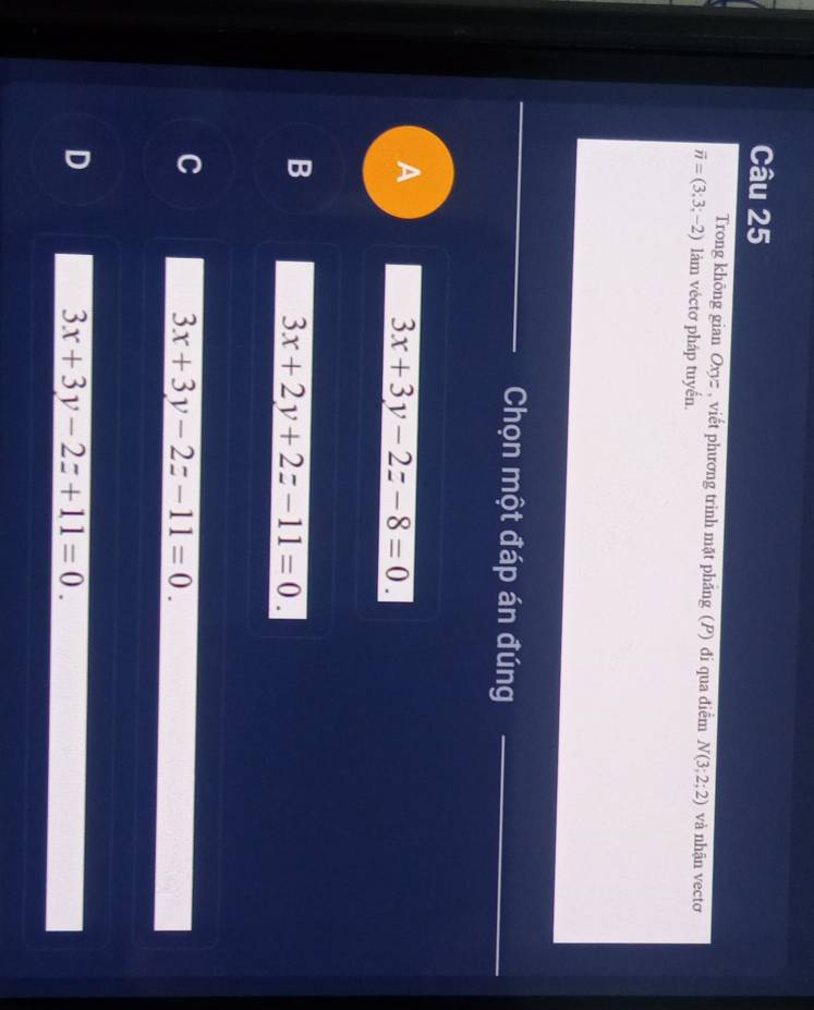 Trong không gian Oxyz , viết phương trinh mặt phăng (P) đi qua điểm N(3;2;2) và nhận vectơ
vector n=(3;3;-2) làm véctơ pháp tuyển.
Chọn một đáp án đúng
A
3x+3y-2z-8=0.
B
3x+2y+2z-11=0.
C
3x+3y-2z-11=0.
D
3x+3y-2z+11=0.