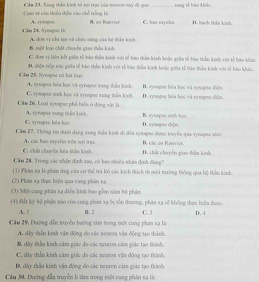 Xung thần kinh từ sợi trục của neuron này đi qua _sang tế bào khác,
Cụm từ còn thiếu điền vào chỗ trống là:
A. synapsc B. co Ranvier C. bao myelin D. hạch thần kinh.
Câu 24. Synapse là:
A. đơn vị cấu tạo và chức năng của hệ thần kinh.
B. một loại chất chuyển giao thần kinh.
C. đơn vị liên kết giữa tế bảo thần kinh với tế bào thần kinh hoặc giữa tế bào thần kinh với tế bào khác
D. diện tiếp xúc giữa tế bào thần kinh với tế bào thần kinh hoặc giữa tế bào thần kinh với tế bào khác.
Câu 25. Synapse có hai loại:
A. synapse hóa học và synapse xung thần kinh. B. synapse hóa học và synapse diện.
C. synapse sinh học và synapse xung thần kinh. D. synapse hóa học và synapse diện.
Câu 26. Loại synapse phổ biến ở động vật là:
A. synapse xung thần kinh. B. synapse sinh học.
C. synapse hóa học D. synapse diện.
Câu 27. Thông tin dưới dạng xung thần kinh di dến synapse dược truyền qua synapse nhờ:
A. các bao myelin trên sợi trục. B. các eo Ranvier.
C. chất chuyền hóa thần kinh. D. chất chuyền giao thần kinh.
Câu 28. Trong các nhận định sau, có bao nhiêu nhận dịnh dúng?
(1) Phản xạ là phản ứng của cơ thể trả lời các kích thích từ môi trường thông qua hệ thần kinh.
(2) Phản xạ thực hiện qua cung phản xạ.
(3) Một cung phản xạ điển hình bao gồm năm bộ phận.
(4) Bất kỳ bộ phận nào của cung phản xạ bị tồn thương, phản xạ sẽ không thực hiện được.
A. 1 B. 2 C. 3 D. 4
Câu 29. Đường dẫn truyền hướng tâm trong một cung phản xạ là:
A. dây thần kinh vận động do các neuron vận động tạo thành.
B. dây thần kinh cảm giác do các neuron cảm giác tạo thành.
C. dây thần kinh cảm giác do các neuron vận động tạo thành.
D. dây thần kinh vận động do các neuron cảm giác tạo thành.
Câu 30. Đường dẫn truyền li tâm trong một cung phản xạ là: