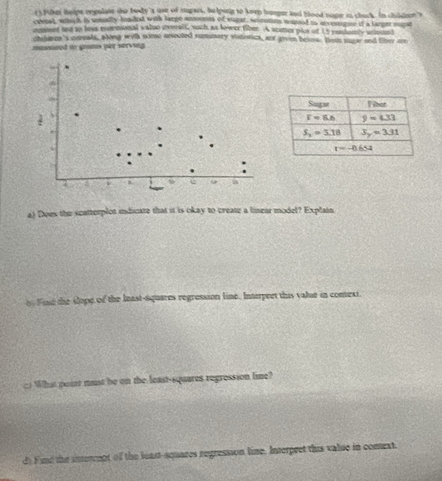 ts Fther helps regulate the body's ase of stgars, he lping to keep hanger and blood nager in chuck. In childeer s
cenal, which is usally beaded with large momts of vugar, Scmns wanned to eventigne if a larger sugst
comed ted to loss earmional valso overall, such as lower fiber. A scutur plos of 15 mndamly untound
chalarn's nmeats, aking with some aetected rummary statistics, aot givn beinw. Hom suger and fiter are
massured in grams per serving .

.
.
.
.
a) Dous the scatterplot indicate that it is okay to create a linear model? Explain
in Fid the slope of the least-squares regression line. Interpret this value in conext.
c) What point must be on the least-squares regression lime?
d) Find the intercept of the least-squares regression line, Interpret this value in comext.