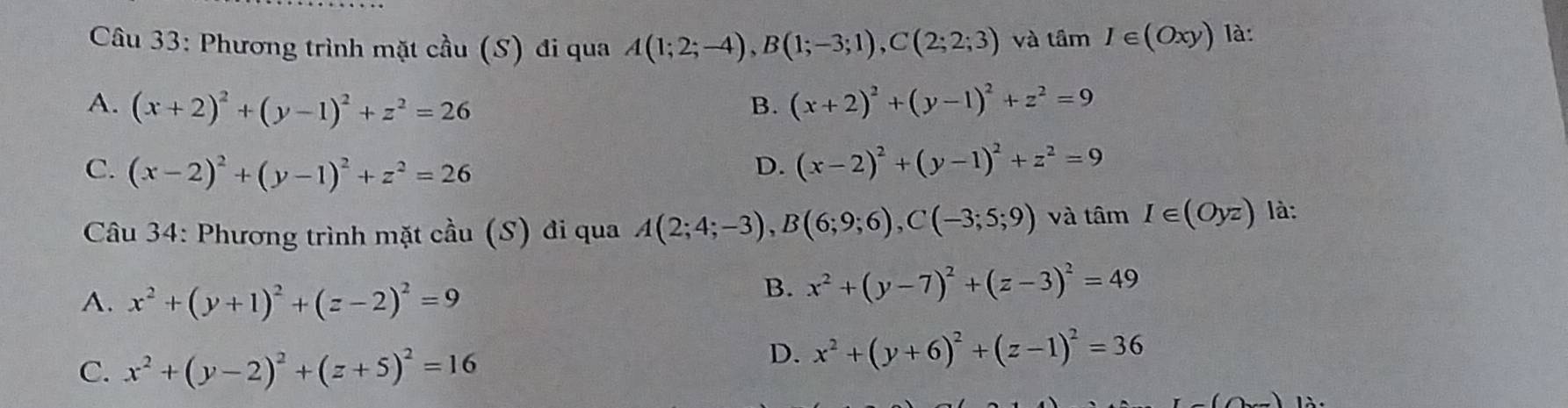 Phương trình mặt cầu (S) đi qua A(1;2;-4), B(1;-3;1), C(2;2;3) và tan I∈ (Oxy) là:
A. (x+2)^2+(y-1)^2+z^2=26 B. (x+2)^2+(y-1)^2+z^2=9
C. (x-2)^2+(y-1)^2+z^2=26
D. (x-2)^2+(y-1)^2+z^2=9
Câu 34: Phương trình mặt cầu (S) đi qua A(2;4;-3), B(6;9;6), C(-3;5;9) và tâm I∈ (Oyz) là:
A. x^2+(y+1)^2+(z-2)^2=9
B. x^2+(y-7)^2+(z-3)^2=49
C. x^2+(y-2)^2+(z+5)^2=16
D. x^2+(y+6)^2+(z-1)^2=36