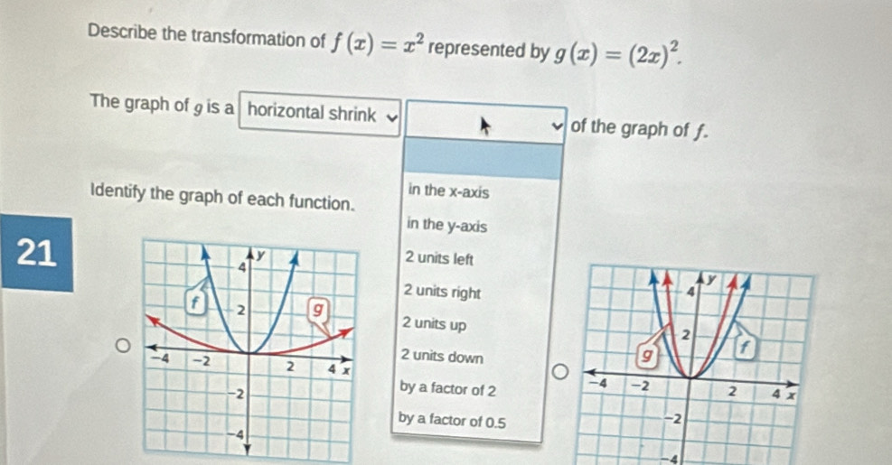 Describe the transformation of f(x)=x^2 represented by g(x)=(2x)^2. 
The graph of g is a horizontal shrink of the graph of f.
in the x-axis
Identify the graph of each function.
in the y-axis
21
2 units left
2 units right
2 units up
2 units down
by a factor of 2
by a factor of 0.5
-4