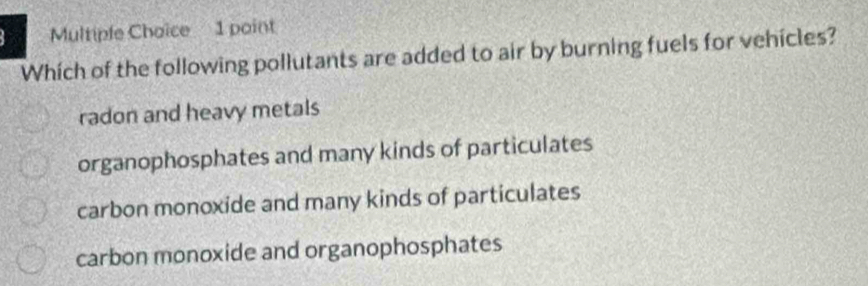 Multipfe Choice 1 point
Which of the following pollutants are added to air by burning fuels for vehicles?
radon and heavy metals
organophosphates and many kinds of particulates
carbon monoxide and many kinds of particulates
carbon monoxide and organophosphates