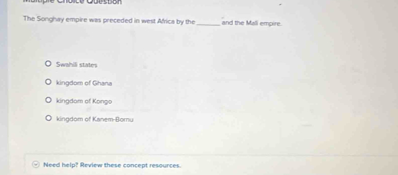 Cno ice Question 
The Songhay empire was preceded in west Africa by the_ and the Mali empire.
Swahili states
kingdom of Ghana
kingdom of Kongo
kingdom of Kanem-Bornu
Need help? Review these concept resources.