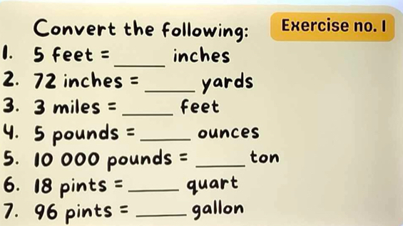 Convert the following: Exercise no. I 
_ 
1. 5 feet = inches
2. 72 inches = _ yards
3. 3 miles = _ feet
4. 5 pounds =_  ounces
5. 10 000 pounds = _ ton
6. 18 pints = _ quart
7. 96 pints = _ gallon