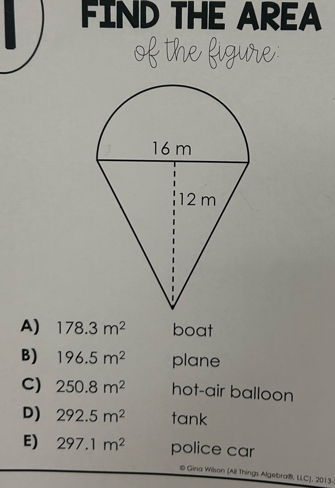 FIND THE AREA
A) 178.3m^2 boat
B) 196.5m^2 plane
C) 250.8m^2 hot-air balloon
D) 292.5m^2 tank
E) 297.1m^2 police car
© Gina Wilson (Ali Things Algebra®, LLC), 2013-