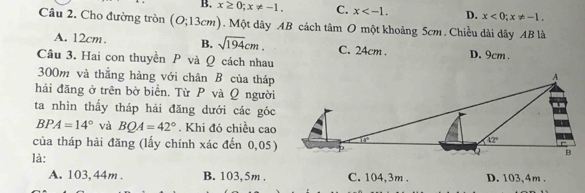 B. x≥ 0;x!= -1. C. x D. x<0;x!= -1.
Câu 2. Cho đường tròn (O;13cm).  Một dây AB cách tan O một khoảng 5cm . Chiều dài dây AB là
A. 12cm. B. sqrt(194)cm. C. 24cm . D. 9cm .
Câu 3. Hai con thuyền P và Q cách nhau
300m và thằng hàng với chân B của tháp
hải đăng ở trên bờ biển. Từ P và Ω người
ta nhìn thấy tháp hải đăng dưới các góc
BPA=14° và BQA=42°. Khi đó chiều cao
của tháp hải đăng (lấy chính xác đến 0,05)
là:
A. 103, 44m . B. 103, 5m . C. 104,3m . D. 103,4m .