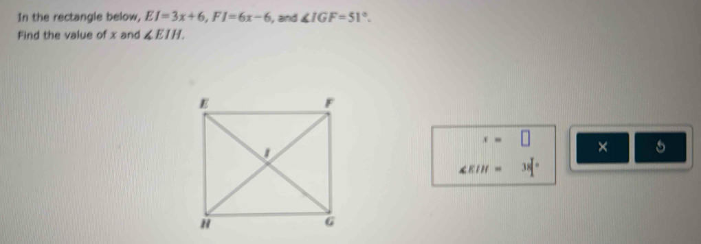 In the rectangle below, EI=3x+6, FI=6x-6 , and ∠ IGF=51°. 
Find the value of x and ∠ EIH.
x=□ × 5
∠ EIH=38°