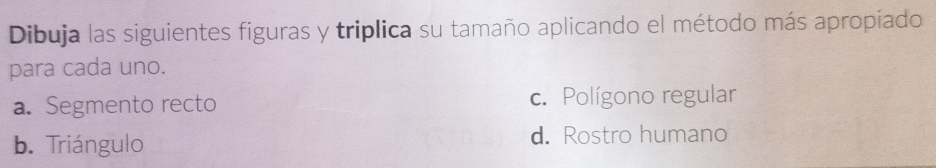 Dibuja las siguientes figuras y triplica su tamaño aplicando el método más apropiado
para cada uno.
a. Segmento recto c. Polígono regular
b. Triángulo d. Rostro humano