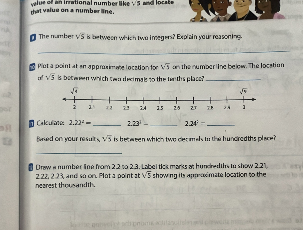 value of an irrational number like sqrt(5) and locate
that value on a number line.
The number sqrt(5) is between which two integers? Explain your reasoning.
_
Plot a point at an approximate location for sqrt(5) on the number line below. The location
of sqrt(5) is between which two decimals to the tenths place?_
↑ Calculate: 2.22^2= _ 2.23^2= _ 2.24^2= _
I
Based on your results, sqrt(5) is between which two decimals to the hundredths place?
_
Draw a number line from 2.2 to 2.3. Label tick marks at hundredths to show 2.21,
2.22, 2.23, and so on. Plot a point at sqrt(5) showing its approximate location to the
nearest thousandth.