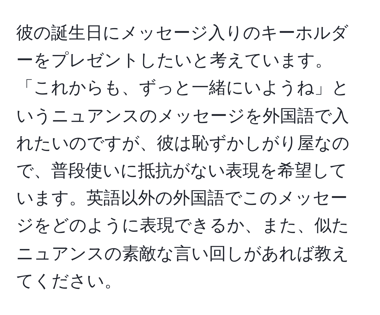 彼の誕生日にメッセージ入りのキーホルダーをプレゼントしたいと考えています。「これからも、ずっと一緒にいようね」というニュアンスのメッセージを外国語で入れたいのですが、彼は恥ずかしがり屋なので、普段使いに抵抗がない表現を希望しています。英語以外の外国語でこのメッセージをどのように表現できるか、また、似たニュアンスの素敵な言い回しがあれば教えてください。