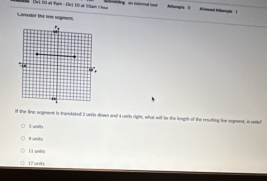 Vaable Sct 10 at 9am - Oct 10 at 10am 1 hour
Submitting an external tool Attempts 0 Allowed Attempts 1
Consider the line segment.
If the line segment is translated 2 units down and 4 units right, what will be the length of the resulting line segment, in units?
5 units
9 units
11 units
17 units