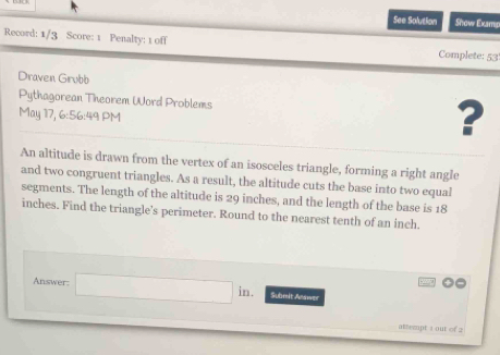 See Solution Show Exams 
Record: 1/3 Score: 1 Penalty: 1 off 
Complete: 53 
Draven Grubb 
Pythagorean Theorem Word Problems ? 
May 17, 6:56:49 PM 
An altitude is drawn from the vertex of an isosceles triangle, forming a right angle 
and two congruent triangles. As a result, the altitude cuts the base into two equal 
segments. The length of the altitude is 29 inches, and the length of the base is 18
inches. Find the triangle's perimeter. Round to the nearest tenth of an inch. 
Answer: □ in Submit Answer 
ateept 1 out of 2