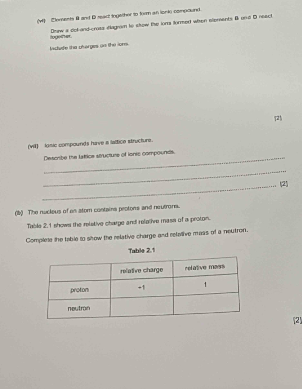 (vi) Elements B and D react together to form an lonic compound. 
Draw a dol-and-cross diagram to show the ions formed when elements B and D react 
together. 
Include the charges on the ions. 
[2] 
(vil) Ionic compounds have a lattice structure. 
Describe the lattice structure of ionic compounds. 
_ 
_[2] 
(b) The nucleus of an atom contains protons and neutrons. 
Table 2.1 shows the relative charge and relative mass of a proton. 
Complete the table to show the relative charge and relative mass of a neutron. 
Table 2.1 
[2]