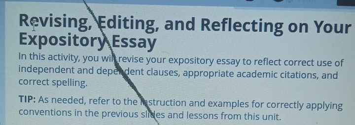 Revising, Editing, and Reflecting on Your 
Expository Essay 
In this activity, you wil revise your expository essay to reflect correct use of 
independent and depen dent clauses, appropriate academic citations, and 
correct spelling. 
TIP: As needed, refer to the instruction and examples for correctly applying 
conventions in the previous slides and lessons from this unit.