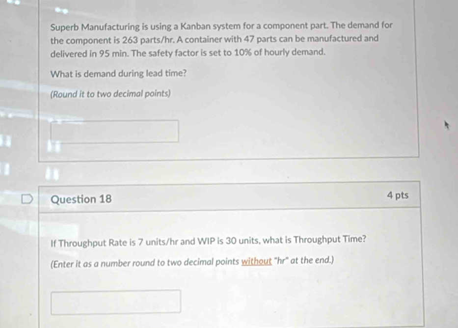 Superb Manufacturing is using a Kanban system for a component part. The demand for 
the component is 263 parts/hr. A container with 47 parts can be manufactured and 
delivered in 95 min. The safety factor is set to 10% of hourly demand. 
What is demand during lead time? 
(Round it to two decimal points) 
Question 18 4 pts 
If Throughput Rate is 7 units/hr and WIP is 30 units, what is Throughput Time? 
(Enter it as a number round to two decimal points without "hr" at the end.)