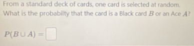 From a standard deck of cards, one card is selected at random. 
What is the probabilty that the card is a Black card B or an Ace A?
P(B∪ A)=□