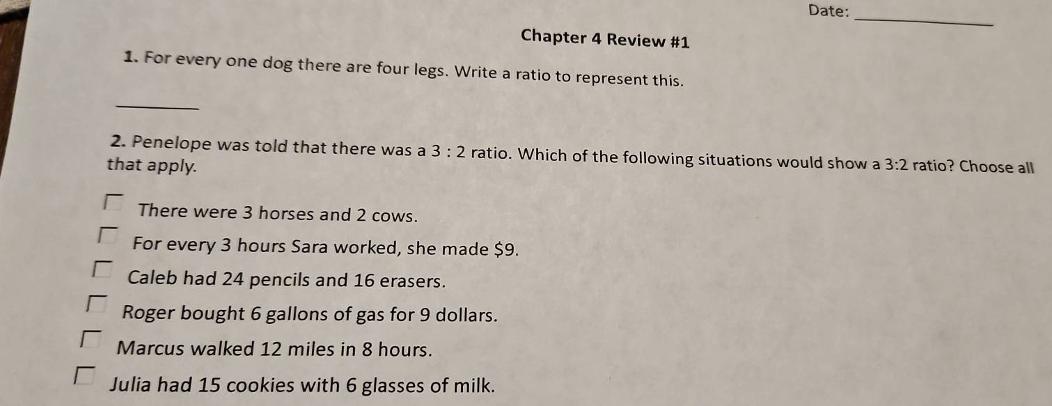 Date:
_
Chapter 4 Review #1
1. For every one dog there are four legs. Write a ratio to represent this.
_
2. Penelope was told that there was a 3:2 ratio. Which of the following situations would show a 3:2
that apply. ratio? Choose all
There were 3 horses and 2 cows.
For every 3 hours Sara worked, she made $9.
Caleb had 24 pencils and 16 erasers.
Roger bought 6 gallons of gas for 9 dollars.
Marcus walked 12 miles in 8 hours.
Julia had 15 cookies with 6 glasses of milk.