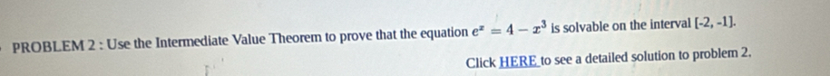 PROBLEM 2 : Use the Intermediate Value Theorem to prove that the equation e^x=4-x^3 is solvable on the interval [-2,-1]. 
Click HERE_to see a detailed solution to problem 2.