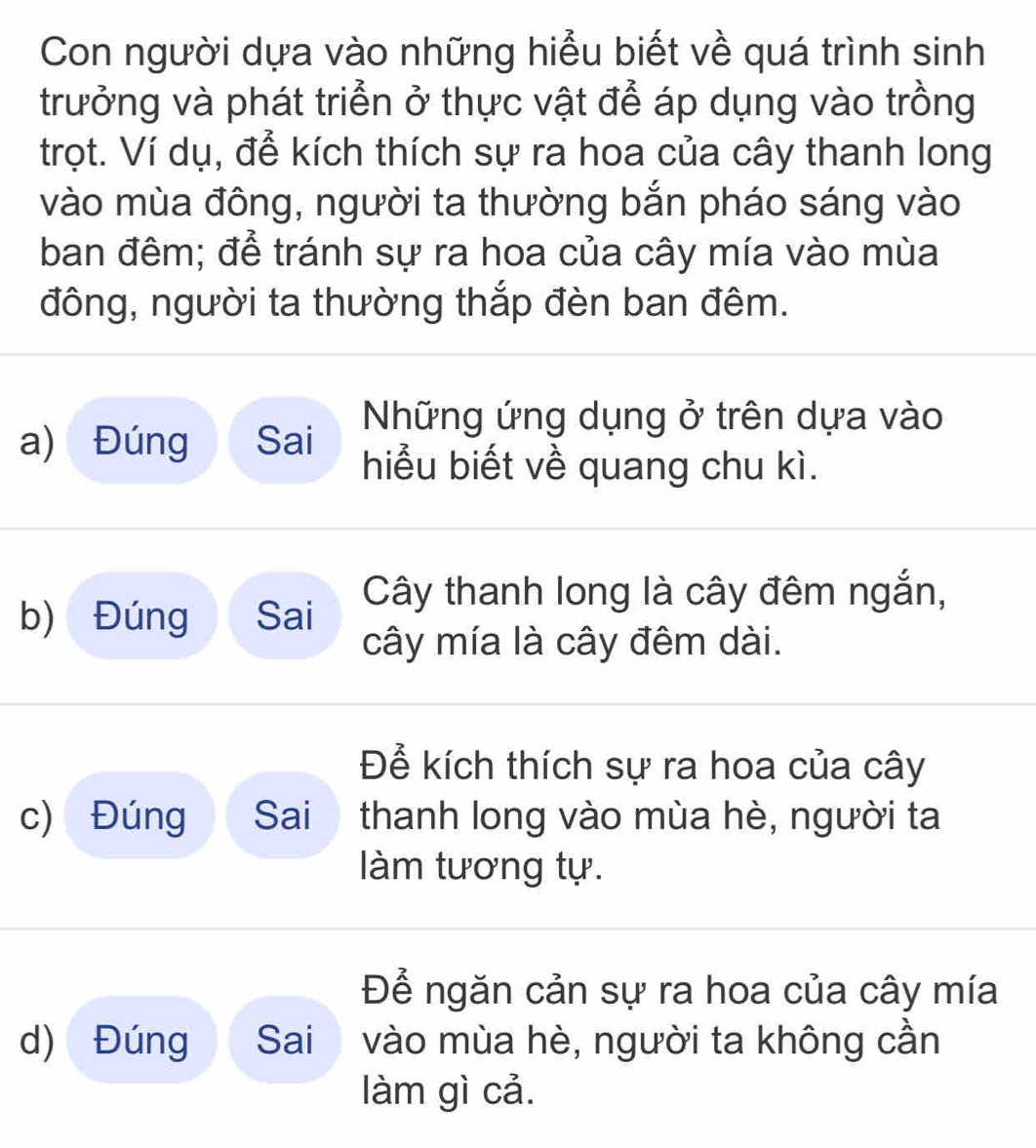 Con người dựa vào những hiểu biết về quá trình sinh 
trưởng và phát triển ở thực vật để áp dụng vào trồng 
trọt. Ví dụ, để kích thích sự ra hoa của cây thanh long 
vào mùa đông, người ta thường bắn pháo sáng vào 
ban đêm; để tránh sự ra hoa của cây mía vào mùa 
đông, người ta thường thắp đèn ban đêm. 
Những ứng dụng ở trên dựa vào 
a) Đúng Sai hiểu biết về quang chu kì. 
b) Đúng Sai Cây thanh long là cây đêm ngắn, 
cây mía là cây đêm dài. 
Để kích thích sự ra hoa của cây 
c) Đúng Sai thanh long vào mùa hè, người ta 
làm tương tự. 
Để ngăn cản sự ra hoa của cây mía 
d) Đúng Sai vào mùa hè, người ta không cần 
làm gì cả.