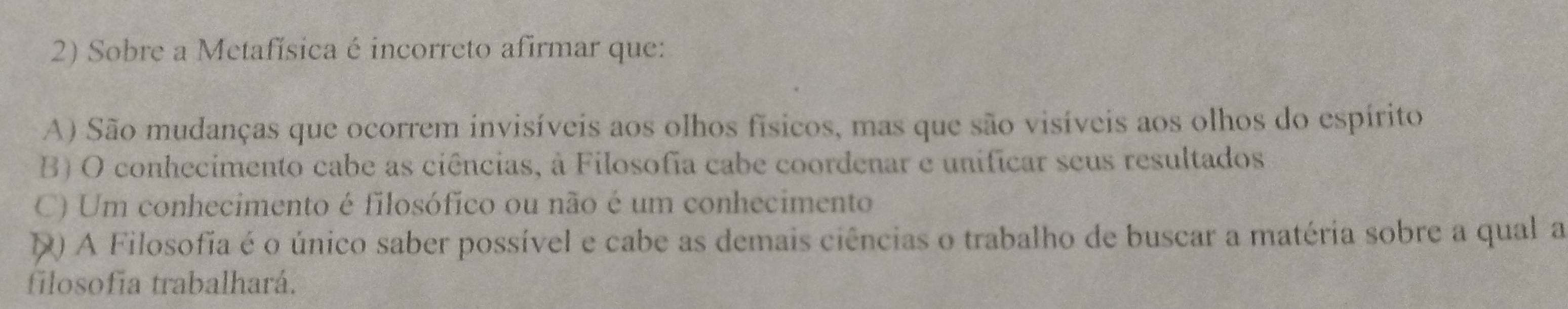 Sobre a Metafísica é incorreto afirmar que:
A) São mudanças que ocorrem invisíveis aos olhos físicos, mas que são visíveis aos olhos do espírito
B) O conhecimento cabe as ciências, à Filosofia cabe coordenar e unificar seus resultados
C) Um conhecimento é filosófico ou não é um conhecimento
D A Filosofia é o único saber possível e cabe as demais ciências o trabalho de buscar a matéria sobre a qual a
filosofía trabalhará.