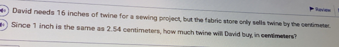 Review 
( ) David needs 16 inches of twine for a sewing project, but the fabric store only sells twine by the centimeter. 
) Since 1 inch is the same as 2.54 centimeters, how much twine will David buy in centimeters?