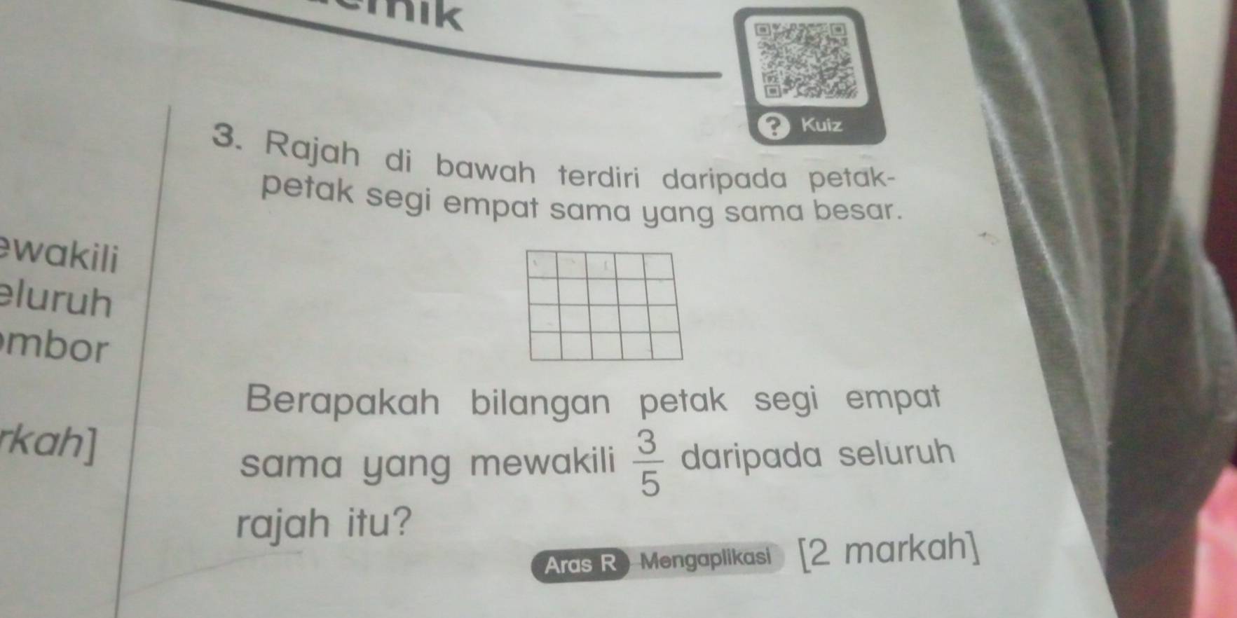 mik 
? Kuiz 
3. Rajah di bawah terdiri daripada petak- 
petak segi empat sama yang sama besar. 
wakili 
eluruh 
mbor 
Berapakah bilangan petak segi empat 
rkah] 
sama yang mewakili  3/5  daripada seluruh 
rajah itu? 
Aras R) Mengaplikasi [2 markah]