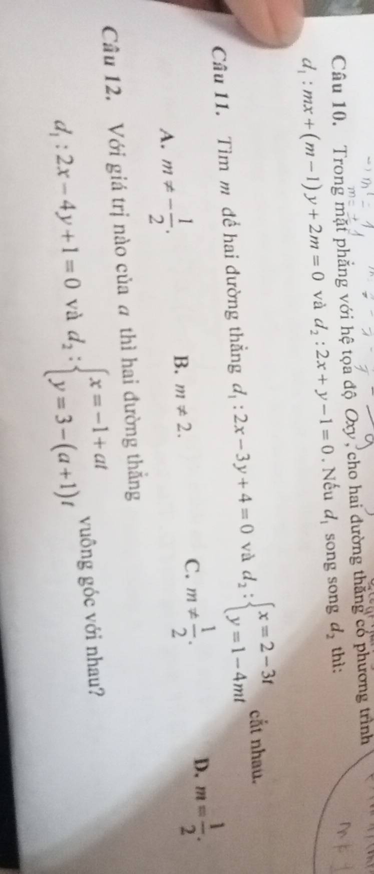 Trong mặt phẳng với hệ tọa độ Oxy, cho hai đường thăng có phương trình
d_1:mx+(m-1)y+2m=0 và d_2:2x+y-1=0. Nếu d_1 song song d_2 thì:
Câu 11. Tìm m để hai đường thẳng d_1:2x-3y+4=0 và d_2:beginarrayl x=2-3t y=1-4mtendarray.
cắt nhau.
D. m= 1/2 .
A. m!= - 1/2 .
B. m!= 2.
C. m!=  1/2 . 
Câu 12. Với giá trị nào của a thì hai đường thắng
d_1:2x-4y+1=0 và d_2:beginarrayl x=-1+at y=3-(a+1)tendarray. vuông góc với nhau?