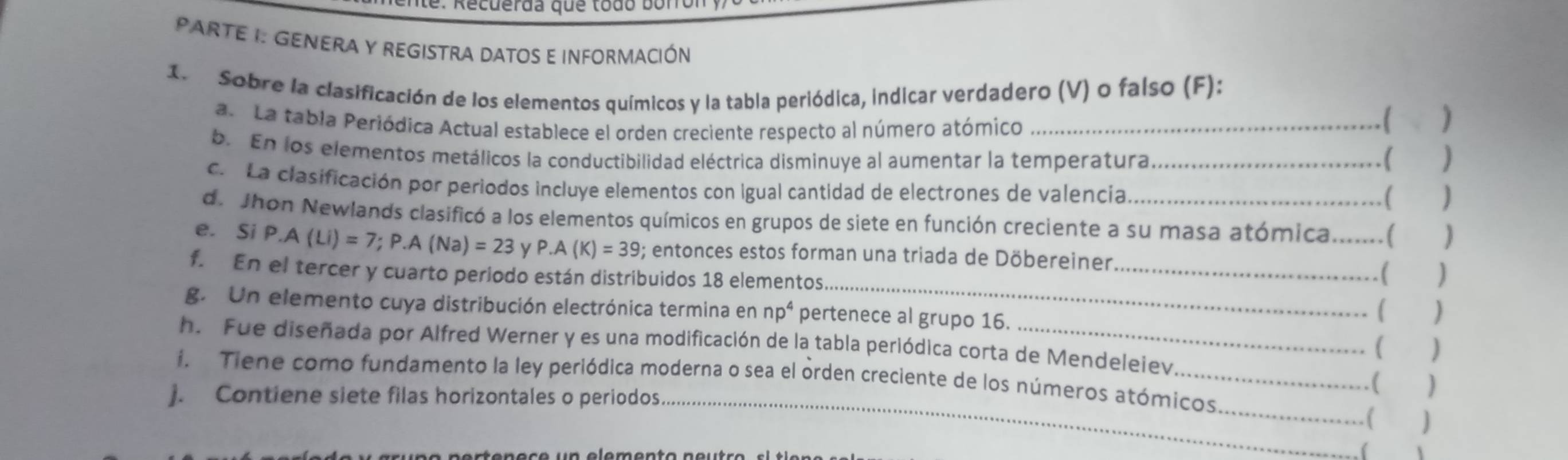 te : Recuerda que todo boro 
PARTE I: GENERA Y REGISTRA DATOS E INFORMACIÓN 
1. Sobre la clasificación de los elementos químicos y la tabla periódica, indicar verdadero (V) o falso (F): 
a. La tabla Periódica Actual establece el orden creciente respecto al número atómico_ 
b. En los elementos metálicos la conductibilidad eléctrica disminuye al aumentar la temperatura ( 
c. La clasificación por periodos incluye elementos con Igual cantidad de electrones de valencia_ 
( 
de Jhon Newlands clasificó a los elementos químicos en grupos de siete en función creciente a su masa atómica. [ 
_ 
e. Si P.A(Li)=7; P.A(Na)=23 P· A(K)=39; entonces estos forman una triada de Döbereiner __) 
f. En el tercer y cuarto periodo están distribuidos 18 elementos. 
( 
g. Un elemento cuya distribución electrónica termina en np^4 pertenece al grupo 16. 
( ) 
( ) 
h. Fue diseñada por Alfred Werner y es una modificación de la tabla periódica corta de Mendeleiev . ( ) 
i. Tiene como fundamento la ley periódica moderna o sea el orden creciente de los números atómicos 
j. Contiene siete filas horizontales o periodos._ 
_. ( ) 
(