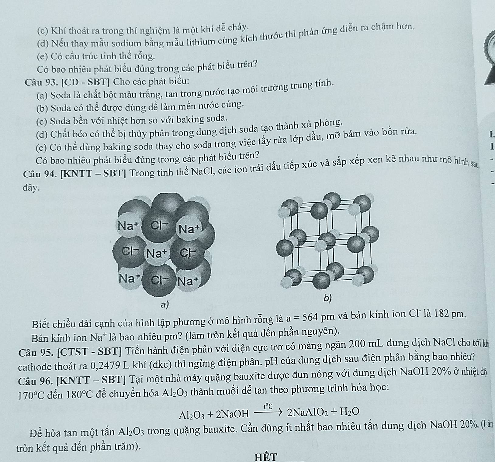 Khí thoát ra trong thí nghiệm là một khí dễ cháy.
(d) Nếu thay mẫu sodium bằng mẫu lithium cùng kích thước thì phản ứng diễn ra chậm hơn.
(e) Có cấu trúc tinh thể rỗng.
Có bao nhiêu phát biểu đúng trong các phát biểu trên?
Câu 93. [CD - SBT] Cho các phát biểu:
(a) Soda là chất bột màu trắng, tan trong nước tạo môi trường trung tính.
(b) Soda có thể được dùng để làm mền nước cứng.
(c) Soda bền với nhiệt hơn so với baking soda.
(d) Chất béo có thể bị thủy phân trong dung dịch soda tạo thành xà phòng.
(e) Có thể dùng baking soda thay cho soda trong việc tẩy rửa lớp dầu, mỡ bám vào bồn rửa.
I.
1
Có bao nhiêu phát biểu đúng trong các phát biểu trên?
Câu 94. [KNTT - SBT] Trong tinh thể NaCl, các ion trái dấu tiếp xúc và sắp xếp xen kẽ nhau như mô hình sau
đây.
b)
a)
Biết chiều dài cạnh của hình lập phương ở mô hình rỗng là a=564pm l và bán kính ion Cl là 182 pm.
Bán kính ion Na* là bao nhiêu pm? (làm tròn kết quả đến phần nguyên).
Câu 95. [CTST - SBT] Tiến hành điện phân với điện cực trơ có màng ngăn 200 mL dung dịch NaCl cho tới kh
cathode thoát ra 0,2479 L khí (đkc) thì ngừng điện phân. pH của dung dịch sau điện phân bằng bao nhiêu?
Câu 96. [KNTT - SBT] Tại một nhà máy quặng bauxite được đun nóng với dung dịch NaOH 20% ở nhiệt độ
170°C đến 180°C để chuyển hóa Al_2O_3 thành muối dễ tan theo phương trình hóa học:
Al_2O_3+2NaOHxrightarrow I°C2NaAlO_2+H_2O
Để hòa tan một tấn Al_2O_3 trong quặng bauxite. Cần dùng ít nhất bao nhiêu tấn dung dịch NaOH 20%. (Làn
tròn kết quả đến phần trăm).
HÉT