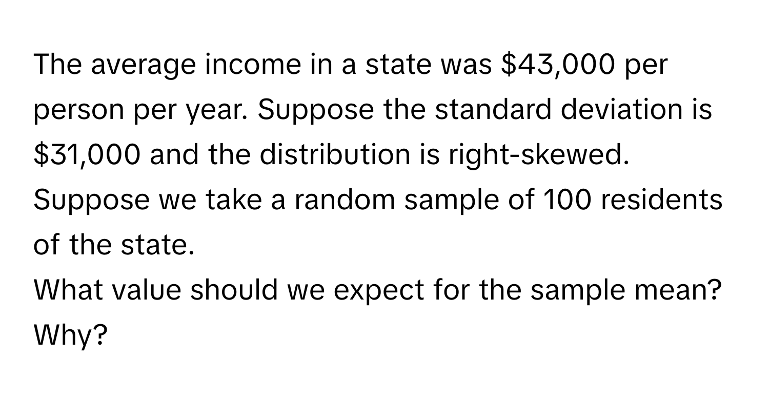 The average income in a state was $43,000 per person per year. Suppose the standard deviation is $31,000 and the distribution is right-skewed. Suppose we take a random sample of 100 residents of the state.

What value should we expect for the sample mean? Why?