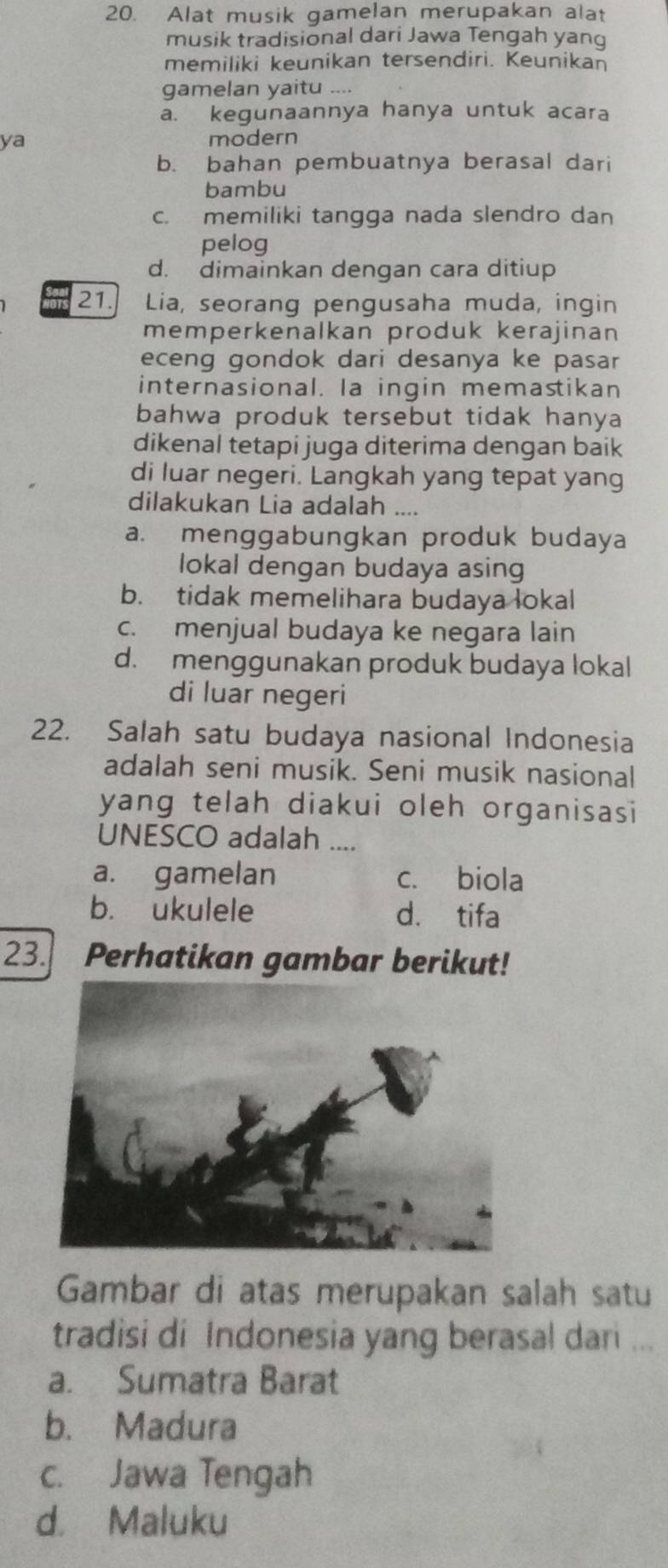 Alat musik gamelan merupakan alat
musik tradisional dari Jawa Tengah yang
memiliki keunikan tersendiri. Keunikan
gamelan yaitu ....
a. kegunaannya hanya untuk acara
ya modern
b. bahan pembuatnya berasal dari
bambu
c. memiliki tangga nada slendro dan
pelog
d. dimainkan dengan cara ditiup
21. Lia, seorang pengusaha muda, ingin
memperkenalkan produk kerajinan
eceng gondok dari desanya ke pasar
internasional. Ia ingin memastikan
bahwa produk tersebut tidak hanya
dikenal tetapi juga diterima dengan baik
di luar negeri. Langkah yang tepat yang
dilakukan Lia adalah ....
a. menggabungkan produk budaya
lokal dengan budaya asing
b. tidak memelihara budaya lokal
c. menjual budaya ke negara lain
d. menggunakan produk budaya lokal
di luar negeri
22. Salah satu budaya nasional Indonesia
adalah seni musik. Seni musik nasional
yang telah diakui oleh organisasi
UNESCO adalah ....
a. gamelan c. biola
b. ukulele d. tifa
23. Perhatikan gambar berikut!
Gambar di atas merupakan salah satu
tradisi di Indonesia yang berasal dari ...
a. Sumatra Barat
b. Madura
c. Jawa Tengah
d. Maluku