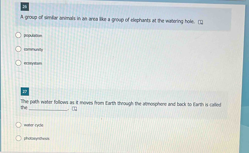 A group of similar animals in an area like a group of elephants at the watering hole.
population
community
ecosystem
27
The path water follows as it moves from Earth through the atmosphere and back to Earth is called
the
_.
water cycle
photosynthesis