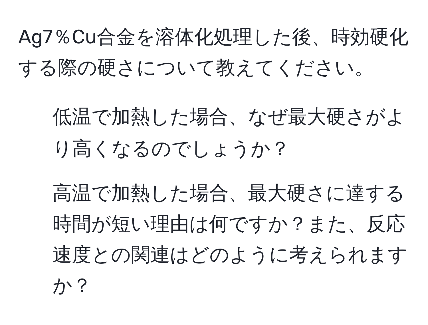 Ag7％Cu合金を溶体化処理した後、時効硬化する際の硬さについて教えてください。  
1. 低温で加熱した場合、なぜ最大硬さがより高くなるのでしょうか？  
2. 高温で加熱した場合、最大硬さに達する時間が短い理由は何ですか？また、反応速度との関連はどのように考えられますか？