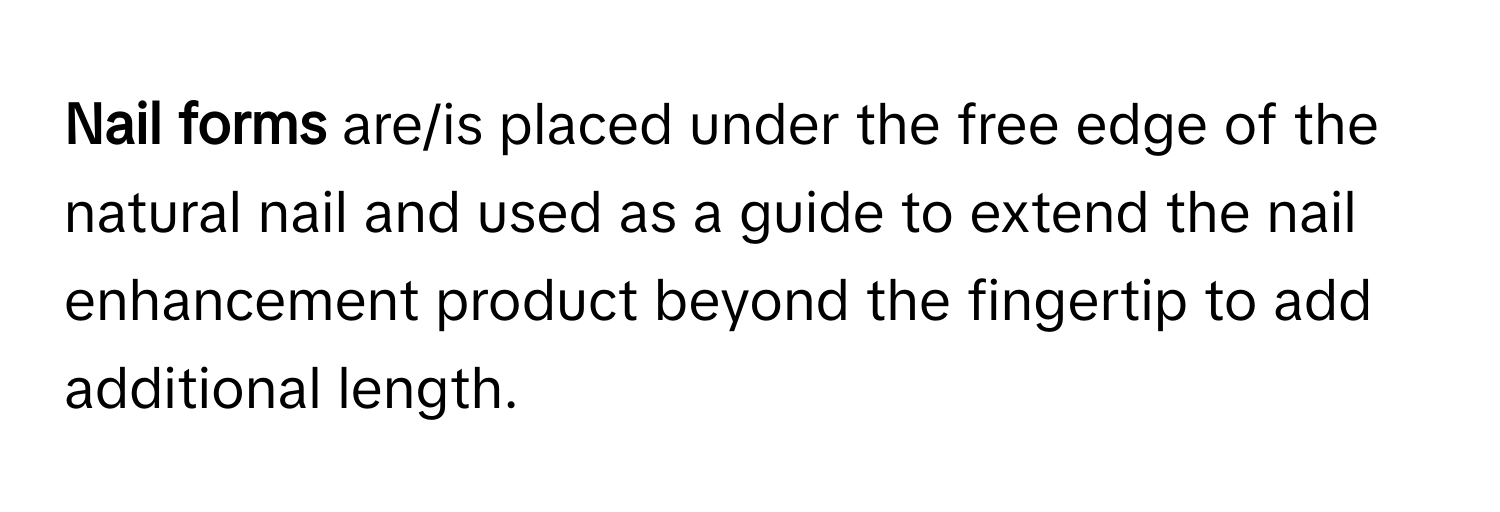 Nail forms** are/is placed under the free edge of the natural nail and used as a guide to extend the nail enhancement product beyond the fingertip to add additional length.