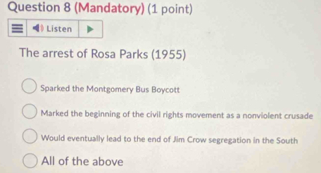 (Mandatory) (1 point)
Listen
The arrest of Rosa Parks (1955)
Sparked the Montgomery Bus Boycott
Marked the beginning of the civil rights movement as a nonviolent crusade
Would eventually lead to the end of Jim Crow segregation in the South
All of the above