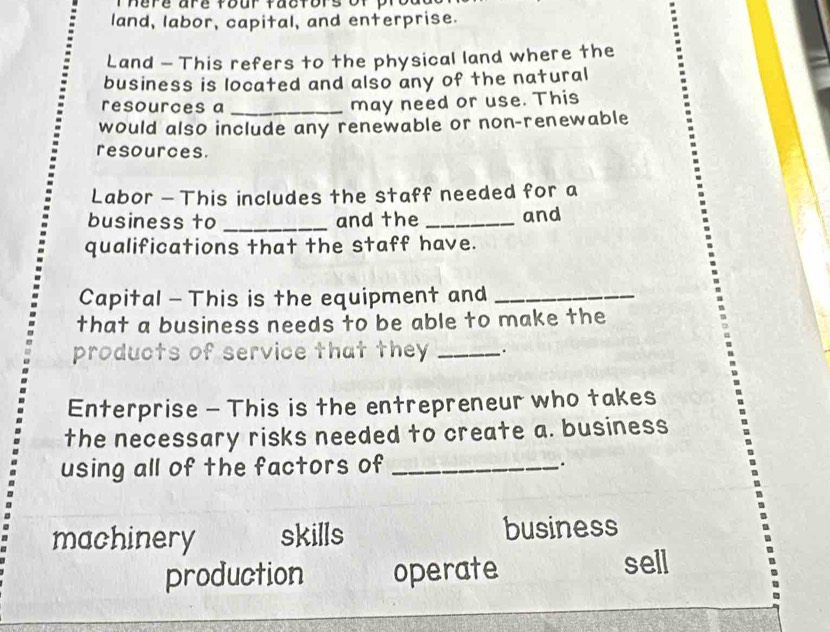 land, labor, capital, and enterprise.
Land - This refers to the physical land where the
business is located and also any of the natural
resources a_
may need or use. This
would also include any renewable or non-renewable
resources.
Labor - This includes the staff needed for a
business to _and the _and
qualifications that the staff have.
Capital - This is the equipment and_
that a business needs to be able to make the
products of service that they _ .
Enterprise - This is the entrepreneur who takes
the necessary risks needed to create a. business
using all of the factors of _.
machinery skills business
production operate sell