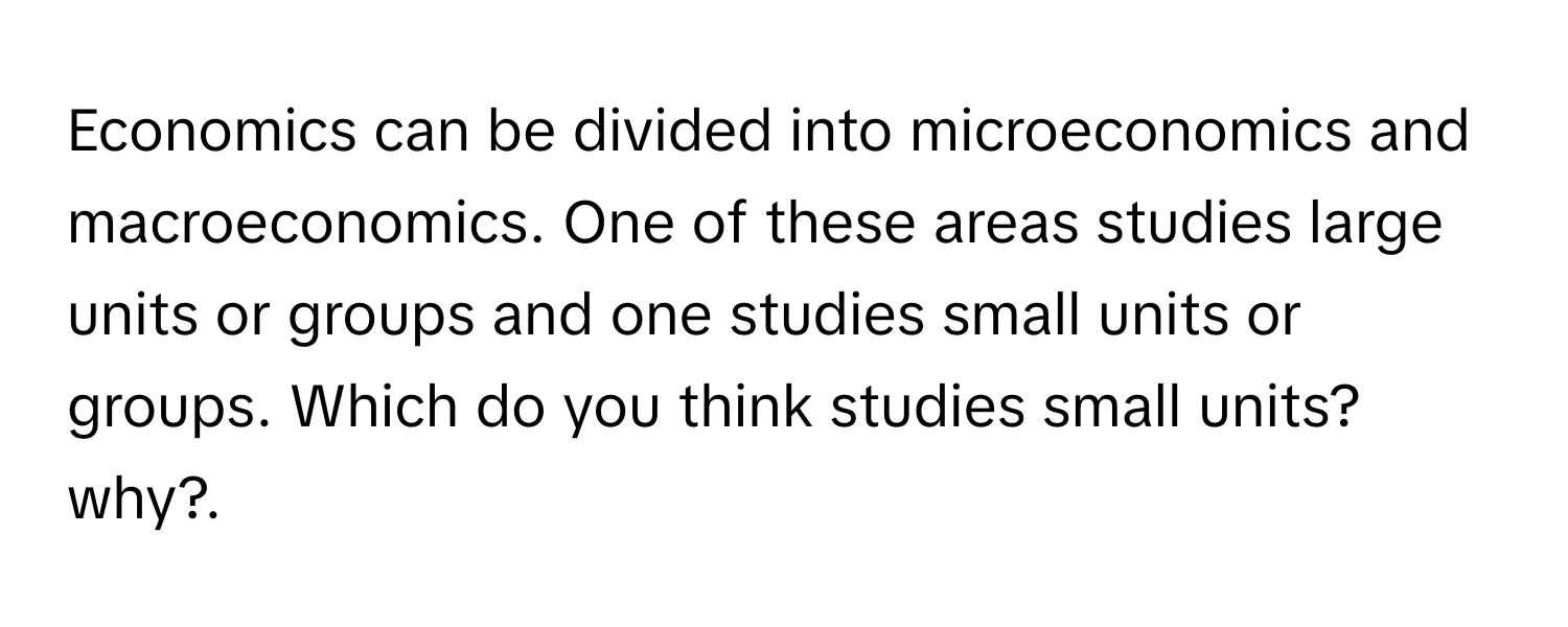 Economics can be divided into microeconomics and macroeconomics. One of these areas studies large units or groups and one studies small units or groups. Which do you think studies small units? why?.