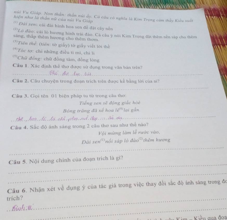 núi Vu Giáp. Non thần: thần núi ấy, Cá câu có nghĩa là Kim Trọng cám thấy Kiều xuất 
hiện như là thần nữ của núi Vu Giáp 
('' Đài sen: cái đải hình hoa sen đề đặt cây nến 
*Lò đào: cái lò hương hình trái đào. Cả câu ý nói Kim Trọng đặt thêm nến sáp cho thêm 
sáng, thắp thêm hương cho thêm thơm. 
*Tiên thề: (tiên: tờ giấy) tờ giấy viết lời thể 
(*)Tóc tơ: chỉ những điều tỉ mi, chi li 
(*Chữ đồng: chữ đồng tâm, đồng lòng 
Câu 1. Xác định thể thơ được sử dụng trong văn bản trên? 
_ 
_ 
_ 
Câu 2. Câu chuyện trong đoạn trích trên được kể bằng lời của ai? 
_ 
Câu 3. Gọi tên 01 biện pháp tu từ trong câu thơ: 
Tiếng sen sẽ động giấc hòè 
Bóng trăng đã xế hoa Iê(6) lại gần. 
_ C c Đ Hể Mô chỉ ph h đạp Sả dự. 
_ 
Câu 4. Sắc độ ánh sáng trong 2 câu thơ sau như thế nào? 
Vội mừng làm lễ rước vào, 
_ 
Đài sen^((1)) nối sáp lò đào² thêm hương 
_ 
Câu 5. Nội dung chính của đoạn trích là gì? 
_ 
Câu 6. Nhận xét về dụng ý của tác giả trong việc thay đổi sắc độ ánh sáng trong đo 
trích?_ 
_ 
_ 
K im - Kiều qua đoa