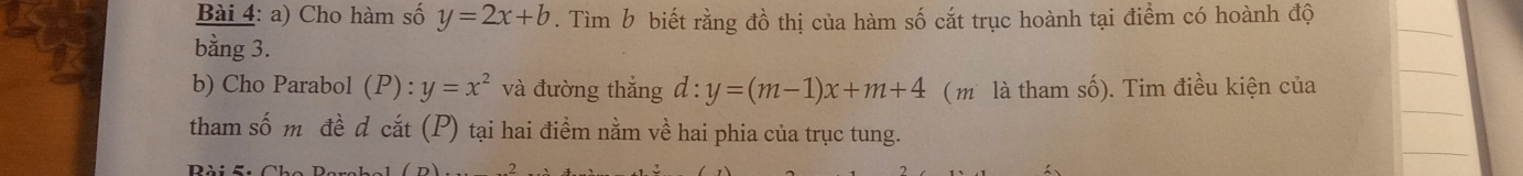 Cho hàm số y=2x+b. Tìm b biết rằng đồ thị của hàm số cắt trục hoành tại điểm có hoành độ 
bằng 3. 
b) Cho Parabol ( P :y=x^2 và đường thắng d:y=(m-1)x+m+4 ( m là tham số). Tim điều kiện của 
tham số m đề d cắt (P) tại hai điểm nằm về hai phia của trục tung. 
Pài c Cha Da