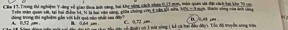 Trong thí nghiệm Y -âng về giao thoa ánh sáng, hai khe sáng cách nhau 0,15 mm, màn quan sát đặt cách hai khe 70 cm.
Trên màn quan sát, tại hai điểm M, N là hai vân sáng, giữa chúng còn 4 văn tổi nữa. MN=9mm. Bước sóng của ánh sáng
dùng trong thí nghiệm gần với kết quả nào nhất sau đây? D. 0.48 µm.
ới l
A. 0,52 µm. B. 0,64 µm. C. 0,72 µm.
10 Sóna đima trền một ca đai đầu dây cổ định) có 3 nút sóng ( kể cả hai đầu dây). Tốc độ truyền sóng trên