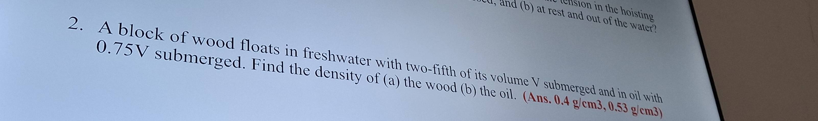 nsion in the hoisting 
d, and (b) at rest and out of the water? 
2. A block of wood floats in freshwater with two-fifth of its volume V submerged and in oil with
0.75V submerged. Find the density of (a) the wood (b) the oil. (Ans. 0.4 g/cm3, 0.53 g/cm3)