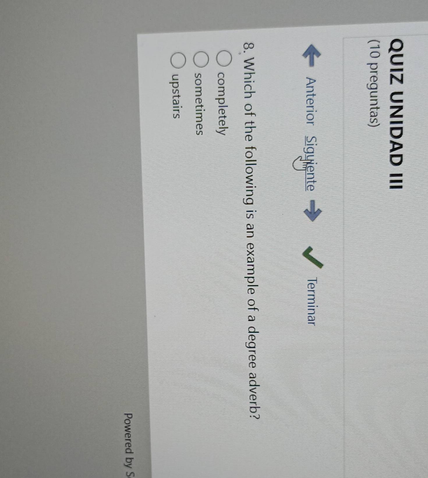QUIZ UNIDAD III
(10 preguntas)
Anterior Siguiente Terminar
8. Which of the following is an example of a degree adverb?
completely
sometimes
upstairs
Powered by S