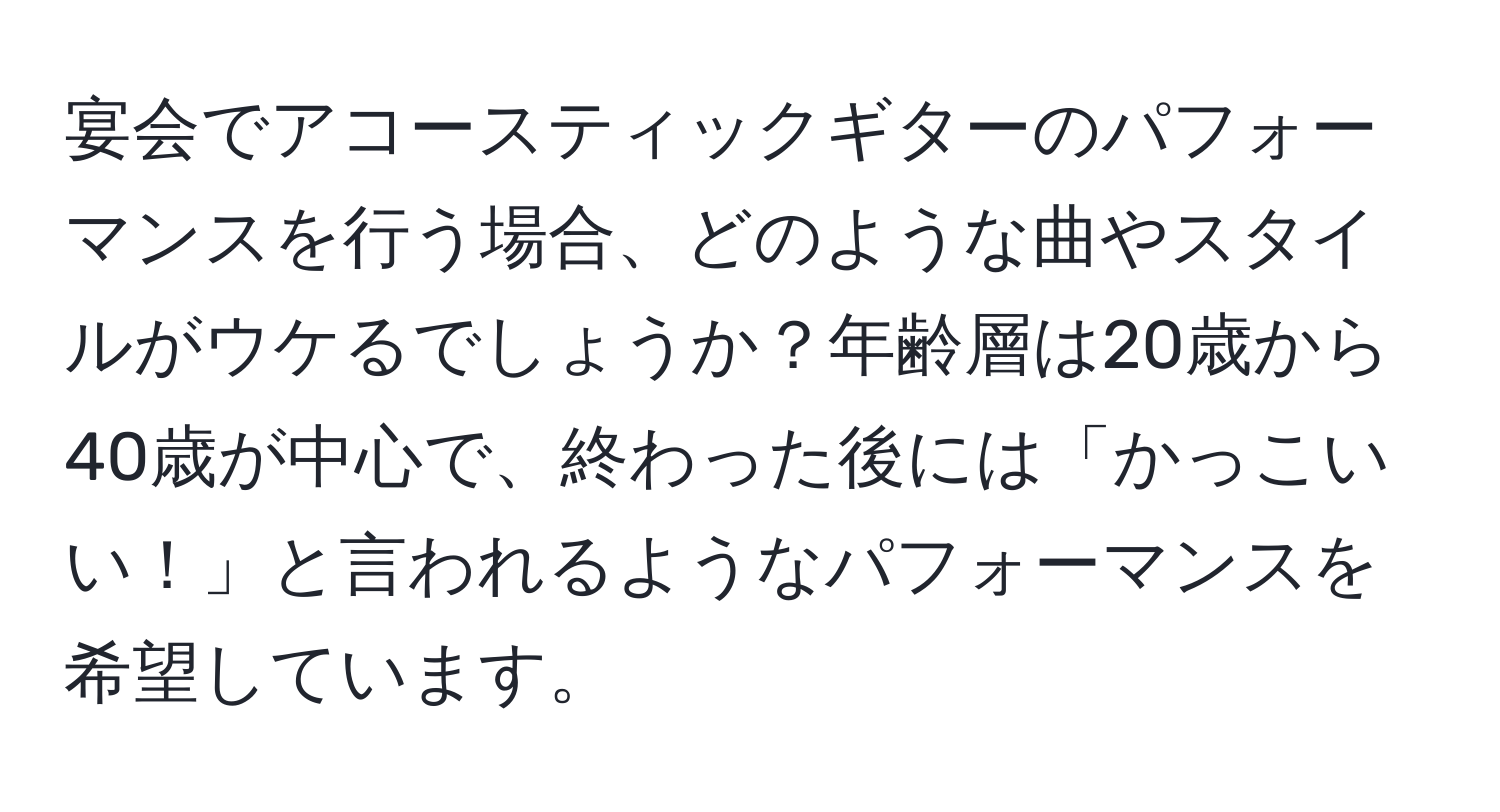 宴会でアコースティックギターのパフォーマンスを行う場合、どのような曲やスタイルがウケるでしょうか？年齢層は20歳から40歳が中心で、終わった後には「かっこいい！」と言われるようなパフォーマンスを希望しています。