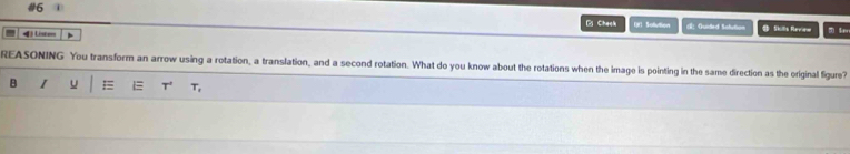 #6 1 
BChack 
4 Liscer 、 IR Sollution 《： Guided Solution B Skills Review m Sav 
REASONING You transform an arrow using a rotation, a translation, and a second rotation. What do you know about the rotations when the image is pointing in the same direction as the original figure? 
B I u T' T,