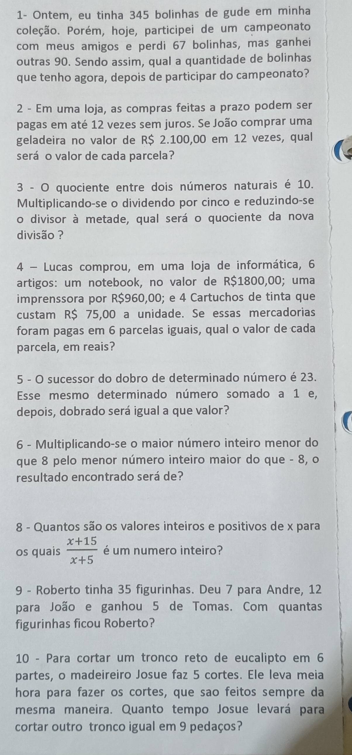 1- Ontem, eu tinha 345 bolinhas de gude em minha
coleção. Porém, hoje, participei de um campeonato
com meus amigos e perdi 67 bolinhas, mas ganhei
outras 90. Sendo assim, qual a quantidade de bolinhas
que tenho agora, depois de participar do campeonato?
2 - Em uma loja, as compras feitas a prazo podem ser
pagas em até 12 vezes sem juros. Se João comprar uma
geladeira no valor de R$ 2.100,00 em 12 vezes, qual
será o valor de cada parcela?
3 - O quociente entre dois números naturais é 10.
Multiplicando-se o dividendo por cinco e reduzindo-se
o divisor à metade, qual será o quociente da nova
divisão ?
4 - Lucas comprou, em uma loja de informática, 6
artigos: um notebook, no valor de R$1800,00; uma
imprenssora por R$960,00; e 4 Cartuchos de tinta que
custam R$ 75,00 a unidade. Se essas mercadorias
foram pagas em 6 parcelas iguais, qual o valor de cada
parcela, em reais?
5 - O sucessor do dobro de determinado número é 23.
Esse mesmo determinado número somado a 1 e,
depois, dobrado será igual a que valor?
6 - Multiplicando-se o maior número inteiro menor do
que 8 pelo menor número inteiro maior do que - 8, o
resultado encontrado será de?
8 - Quantos são os valores inteiros e positivos de x para
os quais  (x+15)/x+5  é um numero inteiro?
9 - Roberto tinha 35 figurinhas. Deu 7 para Andre, 12
para João e ganhou 5 de Tomas. Com quantas
figurinhas ficou Roberto?
10 - Para cortar um tronco reto de eucalipto em 6
partes, o madeireiro Josue faz 5 cortes. Ele leva meia
hora para fazer os cortes, que sao feitos sempre da
mesma maneira. Quanto tempo Josue levará para
cortar outro tronco igual em 9 pedaços?